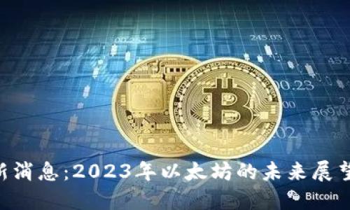 ETH坎昆最新消息：2023年以太坊的未来展望与发展动态