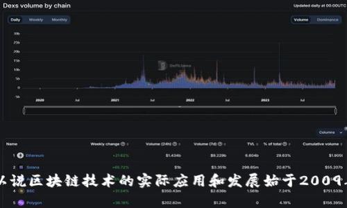 区块链的概念最早是与比特币一同当出现的，比特币的白皮书由中本聪（Satoshi Nakamoto）于2008年发布，而第一笔比特币交易则是在2009年1月3日完成。因此，可以说区块链技术的实际应用和发展始于2009年。区块链的核心是一个去中心化的分布式账本，记录了所有的交易，具有不可篡改性和透明性。这项技术后来发展出了许多其他应用和扩展，成为了各行各业关注的热点。